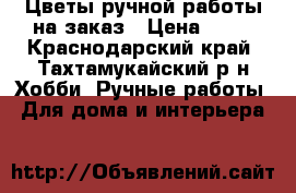 Цветы ручной работы на заказ › Цена ­ 80 - Краснодарский край, Тахтамукайский р-н Хобби. Ручные работы » Для дома и интерьера   